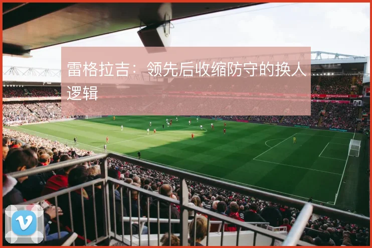 雷格拉吉：领先后收缩防守的换人逻辑
