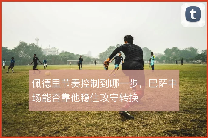 佩德里节奏控制到哪一步,巴萨中场能否靠他稳住攻守转换