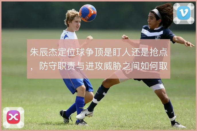 朱辰杰定位球争顶是盯人还是抢点，防守职责与进攻威胁之间如何取舍