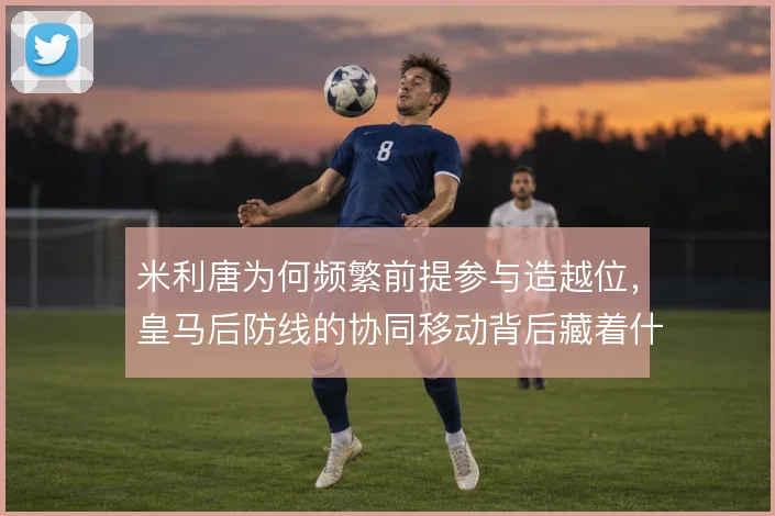 米利唐为何频繁前提参与造越位,皇马后防线的协同移动背后藏着什么风险
