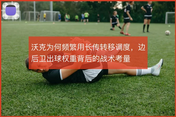 沃克为何频繁用长传转移调度，边后卫出球权重背后的战术考量