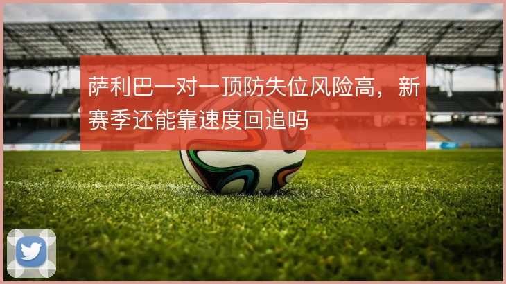 萨利巴一对一顶防失位风险高，新赛季还能靠速度回追吗