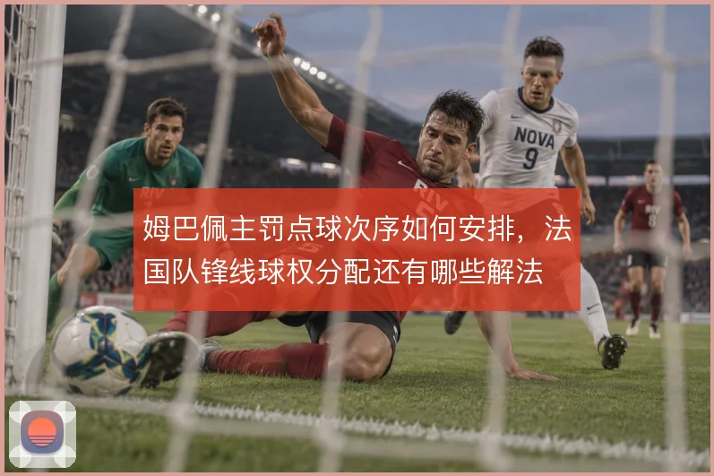 姆巴佩主罚点球次序如何安排，法国队锋线球权分配还有哪些解法
