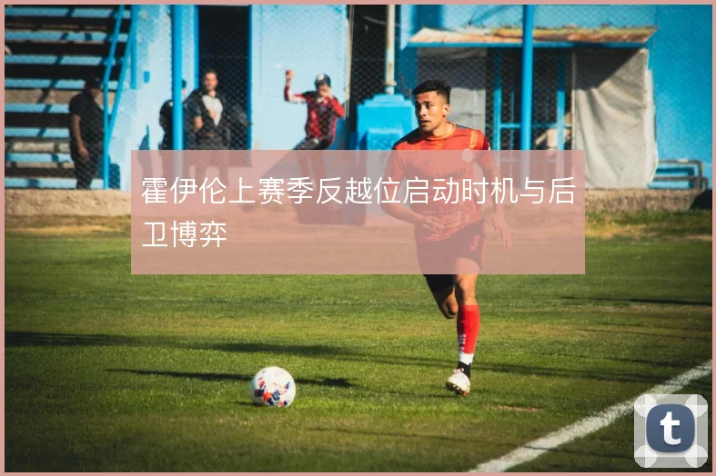 霍伊伦上赛季反越位启动时机与后卫博弈