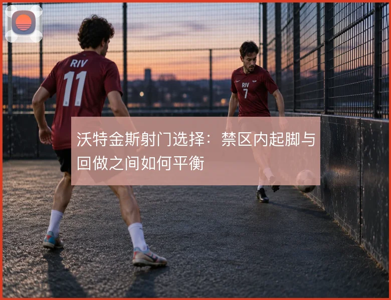 沃特金斯射门选择：禁区内起脚与回做之间如何平衡