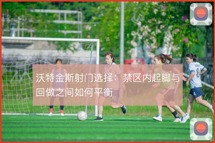 沃特金斯射门选择：禁区内起脚与回做之间如何平衡