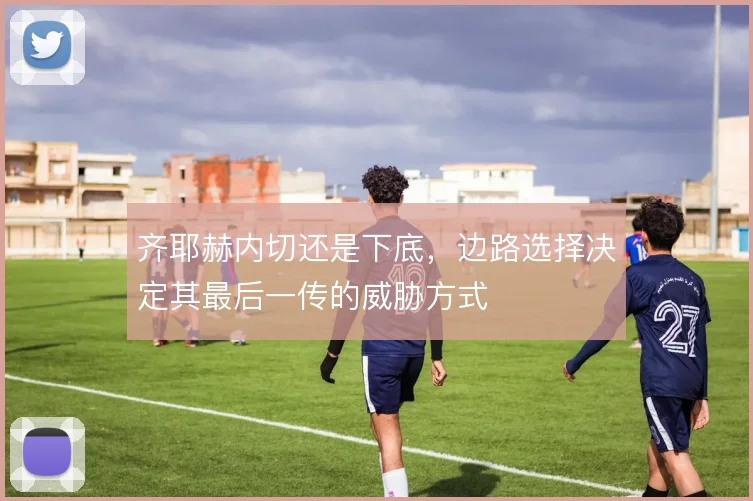 齐耶赫内切还是下底，边路选择决定其最后一传的威胁方式
