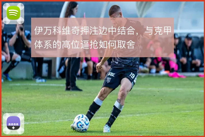 伊万科维奇押注边中结合,与克甲体系的高位逼抢如何取舍