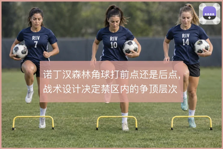 诺丁汉森林角球打前点还是后点,战术设计决定禁区内的争顶层次