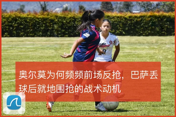 奥尔莫为何频频前场反抢，巴萨丢球后就地围抢的战术动机