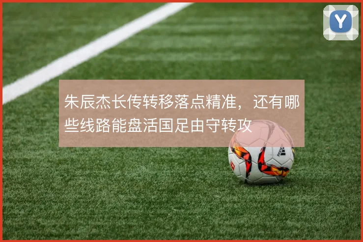 朱辰杰长传转移落点精准，还有哪些线路能盘活国足由守转攻