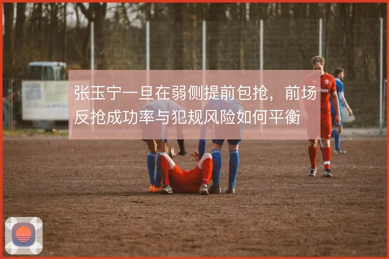 张玉宁一旦在弱侧提前包抢，前场反抢成功率与犯规风险如何平衡