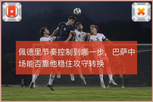 佩德里节奏控制到哪一步,巴萨中场能否靠他稳住攻守转换