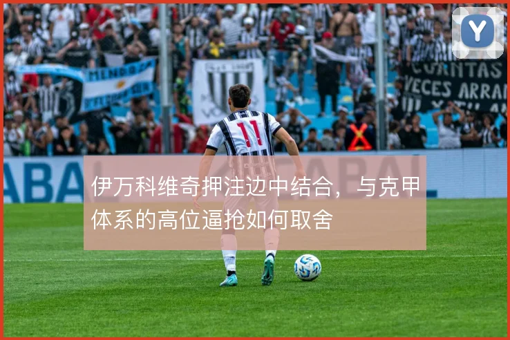 伊万科维奇押注边中结合,与克甲体系的高位逼抢如何取舍