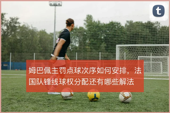 姆巴佩主罚点球次序如何安排，法国队锋线球权分配还有哪些解法